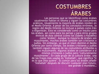 Las personas que se identifican como árabes
usualmente hablan el idioma y siguen las costumbres
arábicas. Usualmente la mayoría de árabes residen en
el Medio Oriente. A pesar de los conceptos erróneos, la
región del Medio Oriente no incluye a países como Irán
o Afganistán. Esto es considerado como un insulto para
los árabes, así como para los persas y para otros grupos
étnicos de Asia central (como los Uzbeks o Kazakhs)
como "árabes". Aunque la mayoría de árabes son
musulmanes, muchos árabes también son cristianos o
judíos. Sin embargo, ya que el islam dominó el Medio
Oriente por tanto tiempo, los árabes cristianos y judíos
también siguen algunas de las costumbres atribuidas a
los musulmanes. Algunos árabes se consideran a sí
mismos cristianos o judíos pero "culturalmente
musulmanes". En cada grupo de la cultura árabe, una
de las frases más usadas es "Inshallah", que significa "Si
es lo que Dios quiere". Es común para los árabes añadir
"Inshallah" después de discutir cualquier plan futuro,
sea grande o mundano…

 