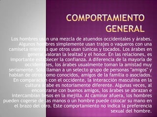 Los hombres usan una mezcla de atuendos occidentales y árabes.
Algunos hombres simplemente usan trajes o vaqueros con una
camiseta mientras que otros usan túnicas y tocados. Los árabes en
general valoran la lealtad y el honor. En las relaciones, es
importante establecer la confianza. A diferencia de la mayoría de
occidentales, los árabes usualmente toman la amistad muy
seriamente. Sólo llaman a un selecto grupo de personas "amigos" y
hablan de otros como conocidos, amigos de la familia o asociados.
En comparación con el occidente, la interacción masculina en la
cultura árabe es notoriamente diferente. Algunas veces, al
encontrarse con buenos amigos, los árabes se abrazan e
intercambian besos en la mejilla. Al caminar afuera, los hombres
pueden cogerse de las manos o un hombre puede colocar su mano en
el brazo del otro. Este comportamiento no indica la preferencia
sexual del hombre.

 