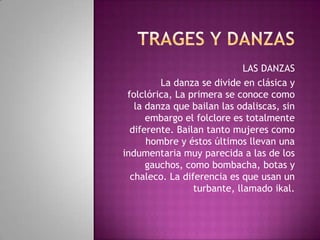 LAS DANZAS
La danza se divide en clásica y
folclórica, La primera se conoce como
la danza que bailan las odaliscas, sin
embargo el folclore es totalmente
diferente. Bailan tanto mujeres como
hombre y éstos últimos llevan una
indumentaria muy parecida a las de los
gauchos, como bombacha, botas y
chaleco. La diferencia es que usan un
turbante, llamado ikal.

 