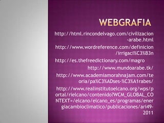 http://html.rincondelvago.com/civilizacion
-arabe.html
http://www.wordreference.com/definicion
/irrigaci%C3%B3n
http://es.thefreedictionary.com/magro
http://www.mundoarabe.tk/
http://www.academiamorahnajam.com/te
oria/pa%C3%ADses-%C3%A1rabes/
http://www.realinstitutoelcano.org/wps/p
ortal/rielcano/contenido?WCM_GLOBAL_CO
NTEXT=/elcano/elcano_es/programas/ener
giacambioclimatico/publicaciones/ari492011

 