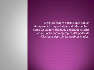 Antiguos árabes": tribus que habían
desaparecido o que habían sido deshechas,
como los Abad y Thamud, a menudo citadas
en el Corán como ejemplos del poder de
Dios para destruir los pueblos impíos.

 