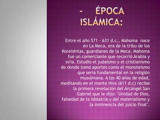 Entre el año 571 - 631 d.c., Mahoma nace
en La Meca, era de la tribu de los
Koreishitas, guardianes de la Meca. Mahoma
fue un comerciante que recorrió Arabia y
siria. Estudio el judaísmo y el cristianismo
de donde tomo aportes como el monoteísmo
que sería fundamental en la religión
musulmana. A los 40 años de edad,
meditando en el monte Hira (611 d.c) recibe
la primera revelación del Arcángel San
Gabriel que le dijo: "Unidad de Dios,
falsedad de la idolatría y del materialismo y
la inminencia del juicio final".

 
