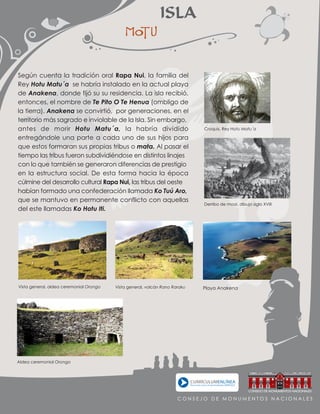 Playa Anakena
Aldea ceremonial Orongo
Vista general, aldea ceremonial Orongo Vista general, volcán Rano Raraku
Derribo de moai, dibujo siglo XVIII
Croquis, Rey Hotu Matu´a
ISLA

Según cuenta la tradición oral Rapa Nui, la familia del
Rey Hotu Matu´a se habría instalado en la actual playa
de Anakena, donde fijó su su residencia. La isla recibió,
entonces, el nombre de Te Pito O Te Henua (ombligo de
la tierra). Anakena se convirtió, por generaciones, en el
territorio más sagrado e inviolable de la Isla. Sin embargo,
antes de morir Hotu Matu´a, la habría dividido
entregándole una parte a cada uno de sus hijos para
que estos formaran sus propias tribus o mata. Al pasar el
tiempo las tribus fueron subdividiéndose en distintos linajes
con lo que también se generaron diferencias de prestigio
en la estructura social. De esta forma hacia la época
cúlmine del desarrollo cultural Rapa Nui, las tribus del oeste
habían formado una confederación llamada Ko Tuú Aro,
que se mantuvo en permanente conflicto con aquellas
del este llamadas Ko Hotu Iti.
C O N S E J O D E M O N U M E N T O S N A C I O N A L E S
 