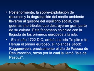 Posteriormente, la sobre-explotación de recursos y la degradación del medio ambiente llevaron al quiebre del equilibrio social, con guerras intertribales que destruyeron gran parte de su cultura. Este fenómeno coincide con la llegada de los primeros europeos a la isla.  En el año 1722 D.C, arribó a la isla Te pito o te Henua el primer europeo, el holandés Jacob Roggenween, precisamente el día de Pascua de Resurrección, razón por la cual la llamó "Isla de Pascua". 