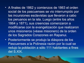 A finales de 1862 y comienzos de 1863 el orden social de los pascuenses se vio interrumpido por las incursiones esclavistas que llevaron a cabo  los peruanos en la isla. Luego (entre los años 1864 y 1871), sus creencias comenzaron a modificarse con la evangelización que realizaron unos misioneros (véase misionero) de la orden de los Sagrados Corazones en Rapanui.  Posteriormente se produjo la diáspora de los Pascuenses a la Polinesia razón por la cual se redujo la población a sólo 111 habitantes a fines del S.XIX.  