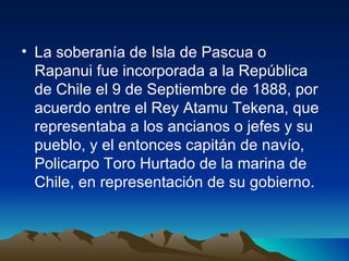 La soberanía de Isla de Pascua o Rapanui fue incorporada a la República de Chile el 9 de Septiembre de 1888, por acuerdo entre el Rey Atamu Tekena, que representaba a los ancianos o jefes y su pueblo, y el entonces capitán de navío, Policarpo Toro Hurtado de la marina de Chile, en representación de su gobierno. 