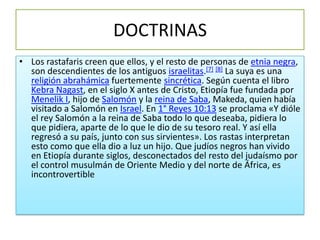 DOCTRINAS
• Los rastafaris creen que ellos, y el resto de personas de etnia negra,
  son descendientes de los antiguos israelitas.[7] [8] La suya es una
  religión abrahámica fuertemente sincrética. Según cuenta el libro
  Kebra Nagast, en el siglo X antes de Cristo, Etiopía fue fundada por
  Menelik I, hijo de Salomón y la reina de Saba, Makeda, quien había
  visitado a Salomón en Israel. En 1° Reyes 10:13 se proclama «Y dióle
  el rey Salomón a la reina de Saba todo lo que deseaba, pidiera lo
  que pidiera, aparte de lo que le dio de su tesoro real. Y así ella
  regresó a su país, junto con sus sirvientes». Los rastas interpretan
  esto como que ella dio a luz un hijo. Que judíos negros han vivido
  en Etiopía durante siglos, desconectados del resto del judaísmo por
  el control musulmán de Oriente Medio y del norte de África, es
  incontrovertible
 