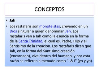 CONCEPTOS
• Jah
• Los rastafaris son monoteístas, creyendo en un
  Dios singular a quien denominan Jah. Los
  rastafaris ven a Jah como la esencia en la forma
  de la Santa Trinidad, el cual es, Padre, Hijo y el
  Santísimo de la creación. Los rastafaris dicen que
  Jah, en la forma del Santisimo creación
  (encarnado), vive dentro del humano, y por esta
  razón se refieren a menudo como "I & I" (yo y yo).
 