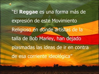 “ El  Reggae  es una forma más de expresión de este Movimiento Religioso en donde artistas de la talla de Bob Marley, han dejado plasmadas las ideas de ir en contra de esa corriente ideológica” 