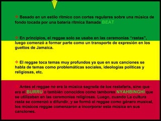 Basado en un estilo rítmico con cortes regulares sobre una música de fondo tocada por una batería rítmica llamada  BEAT En principios, el reggae solo se usaba en las ceremonias “rastas”, luego comenzó a formar parte como un transporte de expresión en los guettos de Jamaica. El reggae toca temas muy profundos ya que en sus canciones se habla de temas como problemáticas sociales, ideologías políticas y religiosas, etc. Antes el reggae no era la música sagrada de los rastafaris, sino que era el  BURRU  o también conocidos como tambores  NYAHBINGHÍ   que se utilizaban en las ceremonias religiosas. Luego, cuando La cultura rasta se comenzó a difundir, y se formó el reggae como género musical, los músicos reggae comenzaron a incorporar esta música en sus canciones. 
