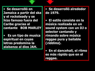 Se desarrolló en Jamaica a partir del ska y el rocksteady y se hizo famoso fuera del Caribe gracias al cantante  BOB MARLEY Es un tipo de musica espiritual en cuyas letras predomina la alabanza al dios JAH. Se desarrolló alrededor de 1979.  El estilo consiste en la música realizada en un sound system con un DJ o selector cantando y rimando sobre música reggae pura y bailable ( riddims ).  En el dancehall, el ritmo es más rápido que en el reggae.  
