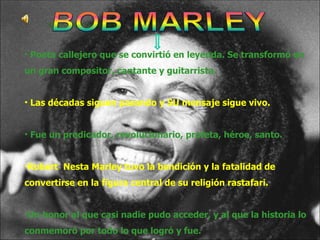 Poeta callejero que se convirtió en leyenda. Se transformó en un gran compositor, cantante y guitarrista. Las décadas siguen pasando y SU mensaje sigue vivo. Fue un predicador, revolucionario, profeta, héroe, santo.  Robert  Nesta Marley tuvo la bendición y la fatalidad de convertirse en la figura central de su religión rastafari.   Un honor al que casi nadie pudo acceder, y al que la historia lo conmemoró por todo lo que logró y fue. 