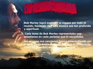 DIFUSOR ESTRELLA Bob Marley logró expandir el reggae por todo el mundo, haciendo que esta musica sea tan profunda y espiritual. Cada tema de Bob Marley representaba una enseñanza en cada persona que lo escuchaba.  Así es como sus canciones fueron trascendiendo por toda la gente hasta el día de hoy que se lo recuerdo como un gran REY de la musica Reggae.   