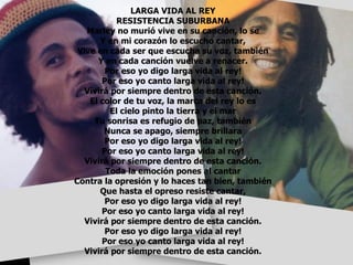 LARGA VIDA AL REY RESISTENCIA SUBURBANA Marley no murió vive en su canción, lo se Y en mi corazón lo escucho cantar, Vive en cada ser que escucha su voz, también Y en cada canción vuelve a renacer. Por eso yo digo larga vida al rey! Por eso yo canto larga vida al rey! Vivirá por siempre dentro de esta canción. El color de tu voz, la marca del rey lo es El cielo pinto la tierra y el mar Tu sonrisa es refugio de paz, también Nunca se apago, siempre brillara Por eso yo digo larga vida al rey! Por eso yo canto larga vida al rey! Vivirá por siempre dentro de esta canción. Toda la emoción pones al cantar Contra la opresión y lo haces tan bien, también Que hasta el opreso resiste cantar, Por eso yo digo larga vida al rey! Por eso yo canto larga vida al rey! Vivirá por siempre dentro de esta canción. Por eso yo digo larga vida al rey! Por eso yo canto larga vida al rey! Vivirá por siempre dentro de esta canción. 