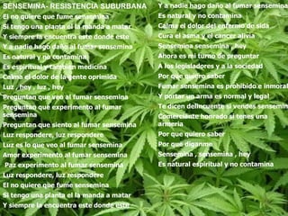 SENSEMINA- RESISTENCIA SUBURBANA  El no quiere que fume sensemina Si tengo una planta el la manda a matar Y siempre la encuentra este donde este Y a nadie hago daño al fumar sensemina Es natural y no contamina Es espiritual y tambien medicina Calma el dolor de la gente oprimida  Luz , hey , luz , hey Preguntan que veo al fumar sensemina Preguntan que experimento al fumar sensemina Preguntan que siento al fumar sensemina  Luz respondere, luz respondere Luz es lo que veo al fumar sensemina Amor experimento al fumar sensemina Paz experimento al fumar sensemina Luz respondere, luz respondere El no quiere que fume sensemina  Si tengo una planta el la manda a matar Y siempre la encuentra este donde este Y a nadie hago daño al fumar sensemina  Es natural y no contamina Calma el dolor del enfermo de sida Cura el asma y el cancer alivia Sensemina sensemina , hey Ahora es mi turno de preguntar  A los legisladores y a la sociedad Por que quiero saber Fumar sensemina es prohibido e inmoral Y portar un arma es normal y legal Te dicen delincuente si vendes sensemina Comerciante honrado si tenes una armeria Por que quiero saber Por que diganme Sensemina , sensemina , hey Es natural espiritual y no contamina   