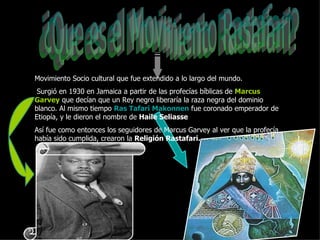 ¿Que es el Movimiento Rastafari? Movimiento Socio cultural que fue extendido a lo largo del mundo. Surgió en 1930 en Jamaica a partir de las profecías bíblicas de  Marcus Garvey  que decían que un Rey negro liberaría la raza negra del dominio blanco. Al mismo tiempo  Ras Tafari Makonnen  fue coronado emperador de Etiopía, y le dieron el nombre de  Haile Seliasse   Así fue como entonces los seguidores de Marcus Garvey al ver que la profecía había sido cumplida, crearon la  Religión Rastafari. 