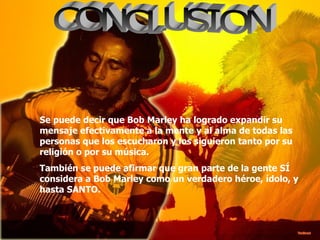 CONCLUSION Se puede decir que Bob Marley ha logrado expandir su mensaje efectivamente a la mente y al alma de todas las personas que los escucharon y los siguieron tanto por su religión o por su música.  También se puede afirmar que gran parte de la gente SÍ considera a Bob Marley como un verdadero héroe, ídolo, y hasta SANTO. 