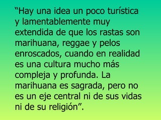 “ Hay una idea un poco turística y lamentablemente muy extendida de que los rastas son marihuana, reggae y pelos enroscados, cuando en realidad es una cultura mucho más compleja y profunda. La marihuana es sagrada, pero no es un eje central ni de sus vidas ni de su religión”.   