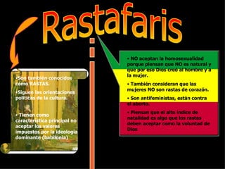 Rastafaris Son también conocidos como RASTAS.  Siguen las orientaciones políticas de la cultura. Tienen como característica principal no aceptar los valores impuestos por la ideología dominante (babilonia) NO aceptan la homosexualidad porque piensan que NO es natural y que por eso Dios creó al hombre y a la mujer.  También consideran que las mujeres NO son rastas de corazón.  Son antifeministas, están contra el aborto. Piensan que el alto índice de natalidad es algo que los rastas deben aceptar como la voluntad de Dios  