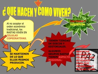 Al no aceptar el orden económico tradicional, los RASTAS VIVEN EN  CELULAS COPEERATIVAS . SE MANTIENEN DE LO QUE ELLOS MISMOS PRODUCEN.  CULTIVAN Y   VENDEN SU   MARIHUANA   TIENEN TIENDAS DE DISCOS Y EDITORIALES. ALGUNOS GRUPOS RASTAS TIENEN  ASPECTO MISIONAL: RESCATAN ISLEÑOS EN PELIGRO. SON AYUDADOS PARA QUE PROSPEREN Y PUEDAN VIVIR . ¿ QUE HACEN Y COMO VIVEN? 
