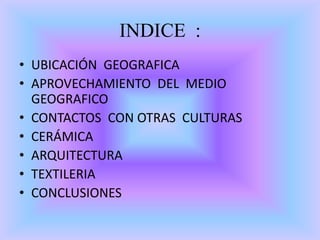 INDICE :
• UBICACIÓN GEOGRAFICA
• APROVECHAMIENTO DEL MEDIO
GEOGRAFICO
• CONTACTOS CON OTRAS CULTURAS
• CERÁMICA
• ARQUITECTURA
• TEXTILERIA
• CONCLUSIONES
 
