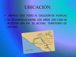 UBICACIÓN:
• ABARCO CASI TODO EL CALLEJON DE HUAYLAS.
• SE DESARROLLO ENTRE LOS AÑOS 200 Y 600 DE
NUESTRA ERA EN EL ACTUAL TERRITORIO DE
ANCASH.
 