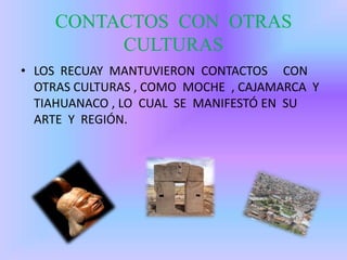 CONTACTOS CON OTRAS
CULTURAS
• LOS RECUAY MANTUVIERON CONTACTOS CON
OTRAS CULTURAS , COMO MOCHE , CAJAMARCA Y
TIAHUANACO , LO CUAL SE MANIFESTÓ EN SU
ARTE Y REGIÓN.
 