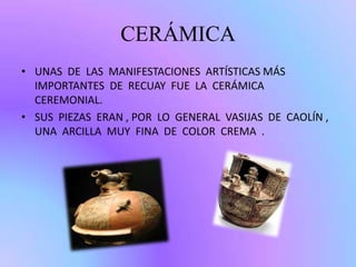CERÁMICA
• UNAS DE LAS MANIFESTACIONES ARTÍSTICAS MÁS
IMPORTANTES DE RECUAY FUE LA CERÁMICA
CEREMONIAL.
• SUS PIEZAS ERAN , POR LO GENERAL VASIJAS DE CAOLÍN ,
UNA ARCILLA MUY FINA DE COLOR CREMA .
 