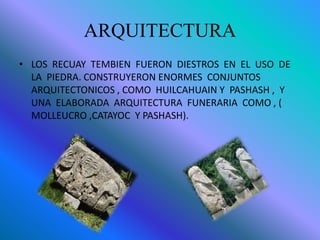 ARQUITECTURA
• LOS RECUAY TEMBIEN FUERON DIESTROS EN EL USO DE
LA PIEDRA. CONSTRUYERON ENORMES CONJUNTOS
ARQUITECTONICOS , COMO HUILCAHUAIN Y PASHASH , Y
UNA ELABORADA ARQUITECTURA FUNERARIA COMO , (
MOLLEUCRO ,CATAYOC Y PASHASH).
 