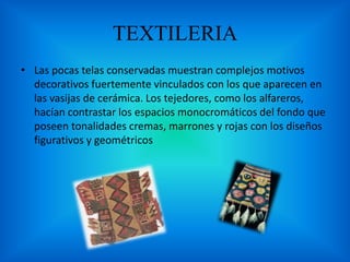 TEXTILERIA
• Las pocas telas conservadas muestran complejos motivos
decorativos fuertemente vinculados con los que aparecen en
las vasijas de cerámica. Los tejedores, como los alfareros,
hacían contrastar los espacios monocromáticos del fondo que
poseen tonalidades cremas, marrones y rojas con los diseños
figurativos y geométricos
 