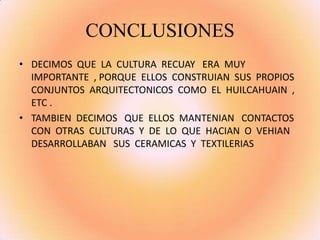 CONCLUSIONES
• DECIMOS QUE LA CULTURA RECUAY ERA MUY
IMPORTANTE , PORQUE ELLOS CONSTRUIAN SUS PROPIOS
CONJUNTOS ARQUITECTONICOS COMO EL HUILCAHUAIN ,
ETC .
• TAMBIEN DECIMOS QUE ELLOS MANTENIAN CONTACTOS
CON OTRAS CULTURAS Y DE LO QUE HACIAN O VEHIAN
DESARROLLABAN SUS CERAMICAS Y TEXTILERIAS
 