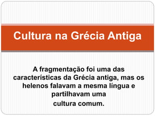 A fragmentação foi uma das
características da Grécia antiga, mas os
helenos falavam a mesma língua e
partilhavam uma
cultura comum.
Cultura na Grécia Antiga
 