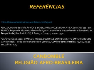 CANDOMBLÉ
RELIGIÃO AFRO-BRASILEIRA
REFERÊNCIAS
•http://ileaxepandalairaorixas.wordpress.com/ogum/
•SOUZA, Marina de Mello,ÁFRICA E BRASILAFRICANO, EDITORAATICA, 200,5 Pgs 132 – 139
PRANDI, Reginaldo. Modernidade com feitiçaria: candomblé e umbanda no Brasil do século XX.
Tempo Social; Rev.Sociol. USP, S. Paulo, 2(1): 49-74, 1.sem. 1990.
•CAPUTO, Sela Guedes e PASSOS, Melissa,CULTURA E CONHECIMENTO EMTERREIROS DE
CANDOMBLÉ – lendo e conversando com yemonjá, Currículo sem Fronteiras, v.7, n.2, pp.93-
111, Jul/Dez 2007
 