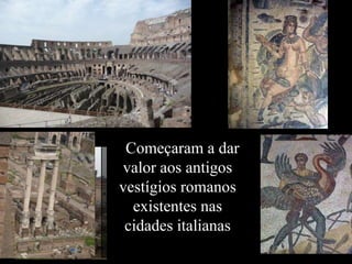 Começaram a dar
valor aos antigos
vestígios romanos
existentes nas
cidades italianas
 