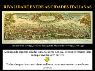 A riqueza de algumas cidades italianas como Génova, Veneza e Florença fazia
com que rivalizassem entre si
Todas elas queriam construir os melhores monumentos e ter os melhores
artistas
Vista sobre Florença, Stefano Bonsignori, Museu de Florença, 1470-1490
 