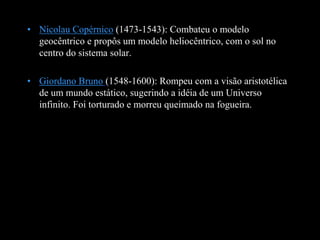 • Nicolau Copérnico (1473-1543): Combateu o modelo
geocêntrico e propôs um modelo heliocêntrico, com o sol no
centro do sistema solar.
• Giordano Bruno (1548-1600): Rompeu com a visão aristotélica
de um mundo estático, sugerindo a idéia de um Universo
infinito. Foi torturado e morreu queimado na fogueira.
 