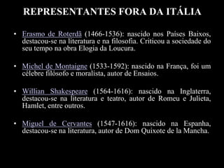 REPRESENTANTES FORA DA ITÁLIA
• Erasmo de Roterdã (1466-1536): nascido nos Países Baixos,
destacou-se na literatura e na filosofia. Criticou a sociedade do
seu tempo na obra Elogia da Loucura.
• Michel de Montaigne (1533-1592): nascido na França, foi um
célebre filósofo e moralista, autor de Ensaios.
• Willian Shakespeare (1564-1616): nascido na Inglaterra,
destacou-se na literatura e teatro, autor de Romeu e Julieta,
Hamlet, entre outros.
• Miguel de Cervantes (1547-1616): nascido na Espanha,
destacou-se na literatura, autor de Dom Quixote de la Mancha.
 