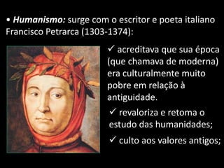 • Humanismo: surge com o escritor e poeta italiano
Francisco Petrarca (1303-1374):
 acreditava que sua época
(que chamava de moderna)
era culturalmente muito
pobre em relação à
antiguidade.
 revaloriza e retoma o
estudo das humanidades;
 culto aos valores antigos;
 
