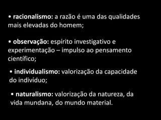 • racionalismo: a razão é uma das qualidades
mais elevadas do homem;
• observação: espírito investigativo e
experimentação – impulso ao pensamento
científico;
• individualismo: valorização da capacidade
do indivíduo;
• naturalismo: valorização da natureza, da
vida mundana, do mundo material.
 