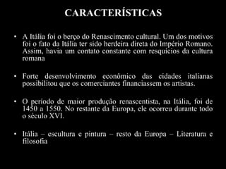 CARACTERÍSTICAS
• A Itália foi o berço do Renascimento cultural. Um dos motivos
foi o fato da Itália ter sido herdeira direta do Império Romano.
Assim, havia um contato constante com resquícios da cultura
romana
• Forte desenvolvimento econômico das cidades italianas
possibilitou que os comerciantes financiassem os artistas.
• O período de maior produção renascentista, na Itália, foi de
1450 a 1550. No restante da Europa, ele ocorreu durante todo
o século XVI.
• Itália – escultura e pintura – resto da Europa – Literatura e
filosofia
 