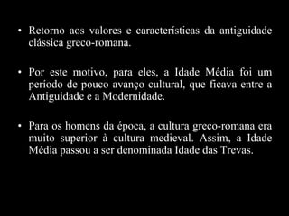 • Retorno aos valores e características da antiguidade
clássica greco-romana.
• Por este motivo, para eles, a Idade Média foi um
período de pouco avanço cultural, que ficava entre a
Antiguidade e a Modernidade.
• Para os homens da época, a cultura greco-romana era
muito superior à cultura medieval. Assim, a Idade
Média passou a ser denominada Idade das Trevas.
 