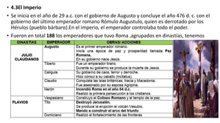 • 4.3El Imperio
• Se inicia en el año de 29 a.c. con el gobierno de Augusto y concluye el año 476 d. c. con el
gobierno del último emperador romano Rómulo Augustulo, quien es derrotado por los
Hérulos (pueblo bárbaro).En el imperio, el emperador controlaba todo el poder.
• Fueron en total 188 los emperadores que tuvo Roma ,agrupados en dinastías, tenemos
 