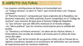 • Las mayores contribuciones de Roma a la humanidad son:
-La “lengua romana”, es decir el “latín”, que sirvió de base a las “lenguas
romances”
-El “Derecho romano”, compuesto por leyes originales de la República, los
derechos imperiales, los fallos judiciales fueron recopilados en el “Código de
Justiano”, que sirvieron de base para el famoso Código de Napoleón.
-La “paz romana” que por 200 años mantuvo en el mundo antiguo.
-Las “obras publicas” que los romanos construyeron para la utilidad del
pueblo.
-La “literatura y la historia romanas”, las obras de los clásicos latinos, e
historiadores han servido de modelo y de fuente para el cultivo de estas
ramas del saber.
-La “política” aun de los errores de sus guerras civiles y de su fracaso de su
régimen económico, basado en la esclavitud y de latifundios son una fuente
de experiencias para las naciones modernas
5.ASPECTO CULTURAL
 