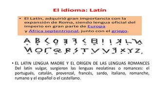 • EL LATIN LENGUA MADRE Y EL ORIGEN DE LAS LENGUAS ROMANCES
Del latín vulgar, surgieron las lenguas neolatinas o romances: el
portugués, catalán, provenzal, francés, sardo, italiano, romanche,
rumano y el español o el castellano.
 
