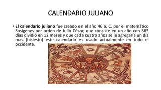 CALENDARIO JULIANO
• El calendario juliano fue creado en el año 46 a. C. por el matemático
Sosigenes por orden de Julio César, que consiste en un año con 365
días dividió en 12 meses y que cada cuatro años se le agregaría un día
mas (bisiesto) este calendario es usado actualmente en todo el
occidente.
 