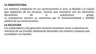 LA ARQUITECTURA.
Los romanos emplearon en sus construcciones el arco, la bóveda y la cúpula
que adoptaron de los etruscos, mismos que mezclaron con los elementos
decorativos de la arquitectura griega.
La arquitectura romana se caracteriza por la monumentalidad y utilidad
publica de sus construcciones.
LA ESCULTURA
Los emperadores y los generales romanos levantaron arcos y columnas en
memoria de sus triunfos, bellamente decorados con relieves y estatuas que
recordaban sus hazañas
 