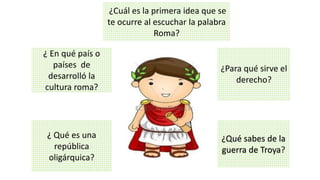 ¿ Qué es una
república
oligárquica?
¿Para qué sirve el
derecho?
¿ En qué país o
países de
desarrolló la
cultura roma?
¿Qué sabes de la
guerra de Troya?
¿Cuál es la primera idea que se
te ocurre al escuchar la palabra
Roma?
 