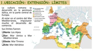 La cultura romana se
desarrolló en la península
itálica, en la parte central de
Europa.
Al estar en el centro del Mar
Mediterráneo, impulsaron
mucho el desarrollo del
comercio.
Sus límites fueron:
Norte: Los Alpes
Sur: Mar Jónico y Mar
Mediterráneo
Oeste: Mar Tirreno
Este: Mar Adriático
1.UBICACIÓN- EXTENSIÓN- LÍMITES
 