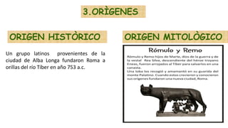 3.ORÌGENES
ORIGEN HISTÒRICO ORIGEN MITOLÒGICO
Un grupo latinos provenientes de la
ciudad de Alba Longa fundaron Roma a
orillas del río Tíber en año 753 a.c.
 