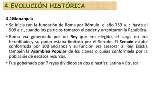 4.1Monarquía
• Se inicia con la fundación de Roma por Rómulo el año 753 a. c. hasta el
509 a.c., cuando los patricios tomaron el poder y organizaron la República.
• Roma era gobernado por un Rey que era elegido, el cargo no era
hereditario y su poder estaba limitado por el Senado. El Senado estaba
conformada por 100 ancianos y su función era asesorar al Rey. Existía
también la Asamblea Popular de los clanes o curias conformada por la
población de escasos recursos.
• Fue gobernado por 7 reyes divididos en dos dinastías: Latina y Etrusca
4.EVOLUCIÒN HISTÓRICA
 